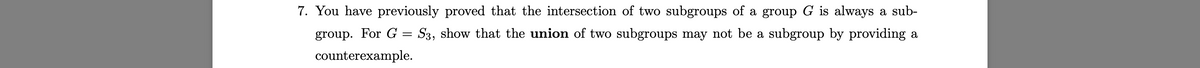 7. You have previously proved that the intersection of two subgroups of a group G is always a sub-
group. For G = S3, show that the union of two subgroups may not be a subgroup by providing a
counterexample.
