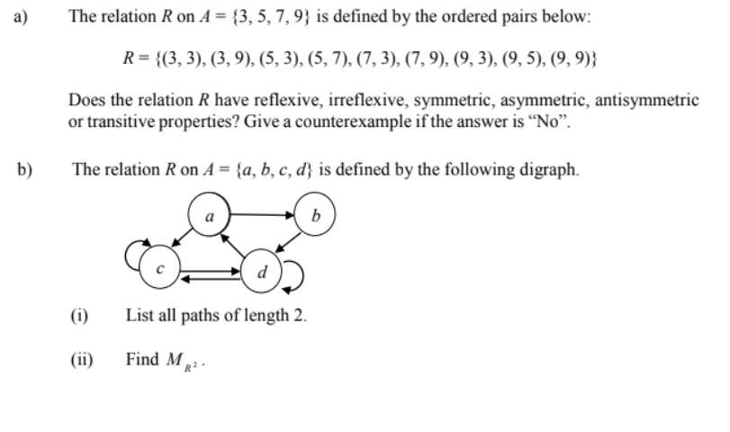 a)
The relation R on A = {3, 5, 7, 9} is defined by the ordered pairs below:
R= {(3, 3), (3, 9), (5, 3), (5, 7), (7, 3), (7, 9), (9, 3), (9, 5), (9, 9)}
Does the relation R have reflexive, irreflexive, symmetric, asymmetric, antisymmetric
or transitive properties? Give a counterexample if the answer is "No".
b)
The relation R on A = {a, b, c, d} is defined by the following digraph.
(i)
List all paths of length 2.
(ii)
Find M,
