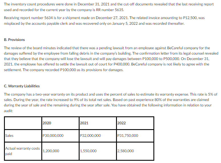 The inventory count procedures were done in December 31, 2021 and the cut-off documents revealed that the last receiving report
used and recorded for the current year by the company is RR number 5635.
Receiving report number 5634 is for a shipment made on December 27, 2021. The related invoice amounting to P12,500, was
misplaced by the accounts payable clerk and was recovered only on January 5, 2022 and was recorded thereafter.
B. Provisions
The review of the board minutes indicated that there was a pending lawsuit from an employee against BeCareful company for the
damages suffered by the employee from falling debris in the company's building. The confirmation letter from its legal counsel revealed
that they believe that the company will lose the lawsuit and will pay damages between P100,000 to P500,000. On December 31,
2021, the employee has offered to settle the lawsuit out of court for P400,000. BeCareful company is not likely to agree with the
settlement. The company recorded P100,000 as its provisions for damages.
C. Warranty Liabilities
The company has a two-year warranty on its product and uses the percent of sales to estimate its warranty expense. This rate is 5% of
sales. During the year, the rate increased to 9% of its total net sales. Based on past experience 80% of the warranties are claimed
during the year of sale and the remaining during the year after sale. You have obtained the following information in relation to your
audit:
2020
2021
2022
P30,000,000
P32,000,000
P31,750,000
Sales
Actual warranty costs
1,200,000
1,550,000
2,580,000
paid
