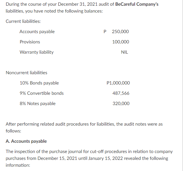 During the course of your December 31, 2021 audit of BeCareful Company's
liabilities, you have noted the following balances:
Current liabilities:
Accounts payable
P 250,000
Provisions
100,000
Warranty liability
NIL
Noncurrent liabilities
10% Bonds payable
P1,000,000
9% Convertible bonds
487,566
8% Notes payable
320,000
After performing related audit procedures for liabilities, the audit notes were as
follows:
A. Accounts payable
The inspection of the purchase journal for cut-off procedures in relation to company
purchases from December 15, 2021 until January 15, 2022 revealed the following
information:
