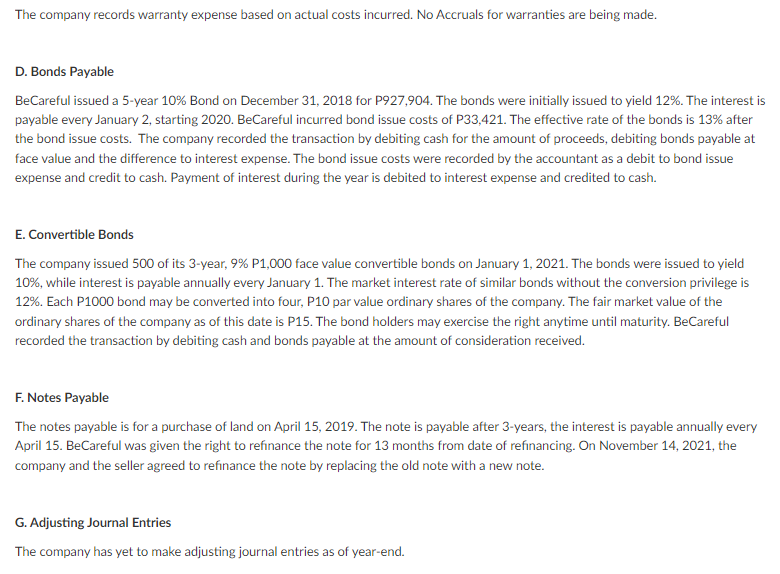 The company records warranty expense based on actual costs incurred. No Accruals for warranties are being made.
D. Bonds Payable
BeCareful issued a 5-year 10% Bond on December 31, 2018 for P927,904. The bonds were initially issued to yield 12%. The interest is
payable every January 2, starting 2020. BeCareful incurred bond issue costs of P33,421. The effective rate of the bonds is 13% after
the bond issue costs. The company recorded the transaction by debiting cash for the amount of proceeds, debiting bonds payable at
face value and the difference to interest expense. The bond issue costs were recorded by the accountant as a debit to bond issue
expense and credit to cash. Payment of interest during the year is debited to interest expense and credited to cash.
E. Convertible Bonds
The company issued 500 of its 3-year, 9% P1,000 face value convertible bonds on January 1, 2021. The bonds were issued to yield
10%, while interest is payable annually every January 1. The market interest rate of similar bonds without the conversion privilege is
12%. Each P1000 bond may be converted into four, P10 par value ordinary shares of the company. The fair market value of the
ordinary shares of the company as of this date is P15. The bond holders may exercise the right anytime until maturity. BeCareful
recorded the transaction by debiting cash and bonds payable at the amount of consideration received.
F. Notes Payable
The notes payable is for a purchase of land on April 15, 2019. The note is payable after 3-years, the interest is payable annually every
April 15. BeCareful was given the right to refınance the note for 13 months from date of refinancing. On November 14, 2021, the
company and the seller agreed to refinance the note by replacing the old note with a new note.
G. Adjusting Journal Entries
The company has yet to make adjusting journal entries as of year-end.
