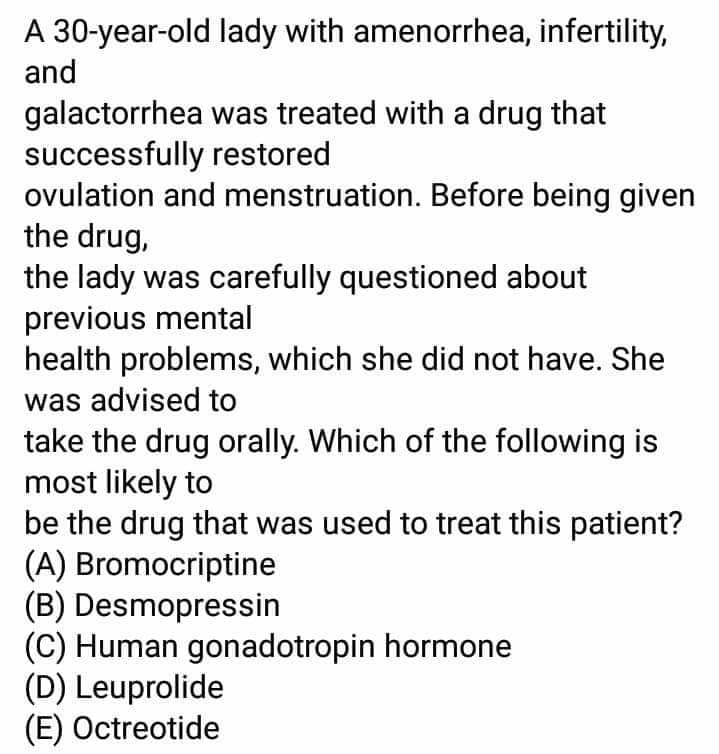 A 30-year-old lady with amenorrhea, infertility,
and
galactorrhea was treated with a drug that
successfully restored
ovulation and menstruation. Before being given
the drug,
the lady was carefully questioned about
previous mental
health problems, which she did not have. She
was advised to
take the drug orally. Which of the following is
most likely to
be the drug that was used to treat this patient?
(A) Bromocriptine
(B) Desmopressin
(C) Human gonadotropin hormone
(D) Leuprolide
(E) Octreotide
