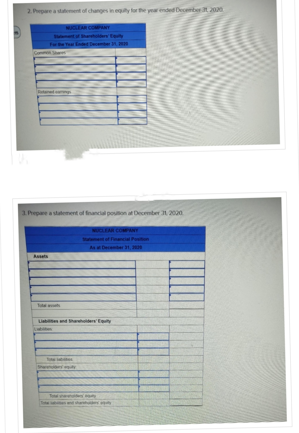 2. Prepare a statement of changes in equity for the year ended December 31, 2020.
NUCLEAR COMPANY
Statement of Shareholders' Equity
For the Year Ended December 31, 2020
Common Shares
Retained earnings
Assets
3. Prepare a statement of financial position at December 31, 2020.
Total assets
NUCLEAR COMPANY
Statement of Financial Position
As at December 31, 2020
Liabilities and Shareholders' Equity
Liabilities
Total liabilities
Shareholders equity
Total shareholders equity
Total liabilities and shareholders equity