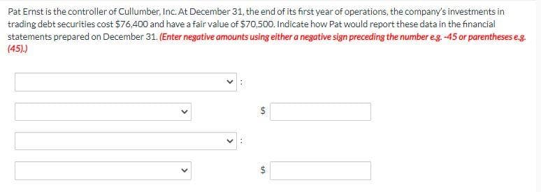 Pat Ernst is the controller of Cullumber, Inc. At December 31, the end of its first year of operations, the company's investments in
trading debt securities cost $76,400 and have a fair value of $70,500. Indicate how Pat would report these data in the financial
statements prepared on December 31. (Enter negative amounts using either a negative sign preceding the number e.g. -45 or parentheses e.g.
(45).)
ta
LA