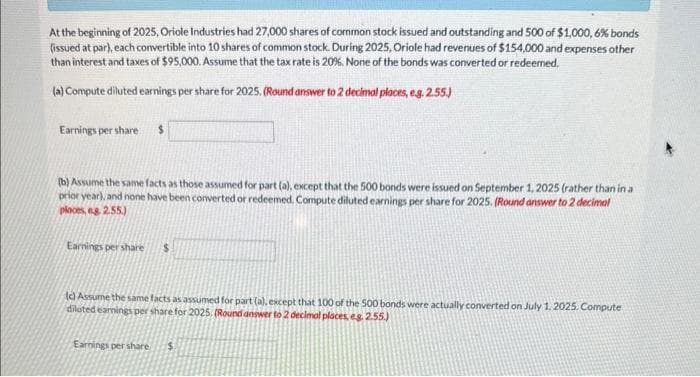 At the beginning of 2025, Oriole Industries had 27,000 shares of common stock issued and outstanding and 500 of $1,000, 6% bonds
(issued at par), each convertible into 10 shares of common stock. During 2025, Oriole had revenues of $154,000 and expenses other
than interest and taxes of $95,000. Assume that the tax rate is 20%. None of the bonds was converted or redeemed.
(a) Compute diluted earnings per share for 2025. (Round answer to 2 decimal places, e.g. 2.55.)
Earnings per share $
(b) Assume the same facts as those assumed for part (a), except that the 500 bonds were issued on September 1, 2025 (rather than in a
prior year), and none have been converted or redeemed. Compute diluted earnings per share for 2025. (Round answer to 2 decimal
ploces, eg 2.55)
Earnings per share $
(c) Assume the same facts as assumed for part (a), except that 100 of the 500 bonds were actually converted on July 1, 2025. Compute
diluted earnings per share for 2025. (Round answer to 2 decimal places, eg. 2.55.)
Earnings per share $