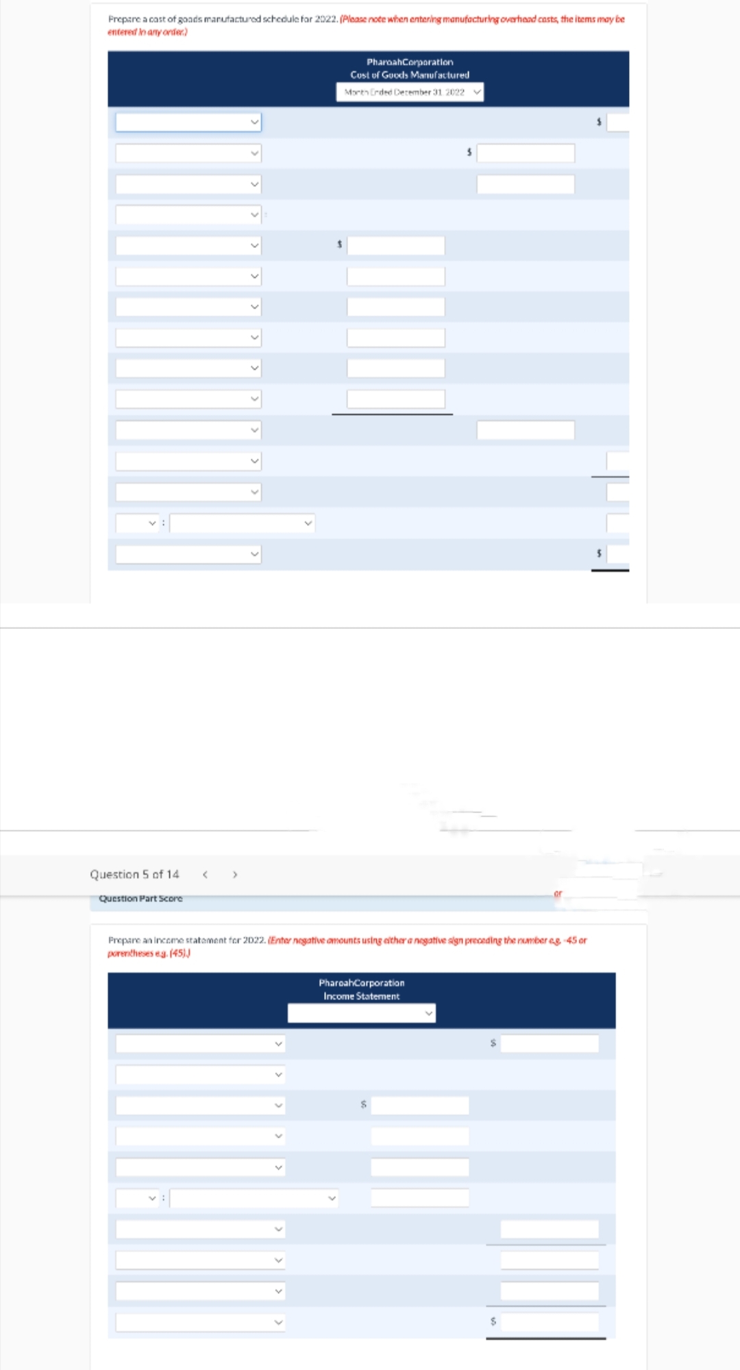 Prepare a cast of goods manufactured schedule for 2022. (Please note when entering manufacturing overhead casts, the items may be
entered in any order.)
Question 5 of 14
Question Part Score
PharoahCorporation
Cost of Goods Manufactured
Morth Ended December 31 2022 V
Prepare an income statement for 2022. (Enter negative amounts using either a negative sign preceding the number eg -45 or
porentheses eg. (45))
PharoahCorporation
Income Statement
or
$
