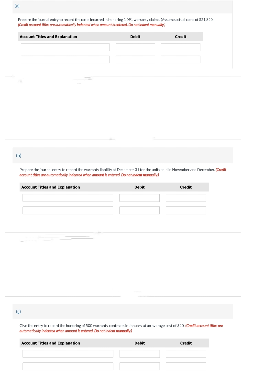 (a)
Prepare the journal entry to record the costs incurred in honoring 1,091 warranty claims. (Assume actual costs of $21,820.)
(Credit account titles are automatically indented when amount is entered. Do not indent manually.)
Account Titles and Explanation
(b)
Account Titles and Explanation
Prepare the journal entry to record the warranty liability at December 31 for the units sold in November and December. (Credit
account titles are automatically indented when amount is entered. Do not indent manually.)
(c).
Debit
Account Titles and Explanation
Debit
Credit
Give the entry to record the honoring of 500 warranty contracts in January at an average cost of $20. (Credit account titles are
automatically indented when amount is entered. Do not indent manually.)
Debit
Credit
Credit