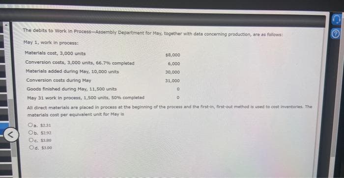 The debits to Work in Process-Assembly Department for May, together with data concerning production, are as follows:
May 1, work in process:
Materials cost, 3,000 units
Conversion costs, 3,000 units, 66.7% completed
Materials added during May, 10,000 units
Conversion costs during May
Goods finished during May, 11,500 units
May 31 work in process, 1,500 units, 50% completed
$8,000
6,000
30,000
31,000
Oa. $2.31
Ob. $2.92
Oc. $3.80
Od. $3.00
0
0
All direct materials are placed in process at the beginning of the process and the first-in, first-out method is used to cost inventories. The
materials cost per equivalent unit for May is
CO