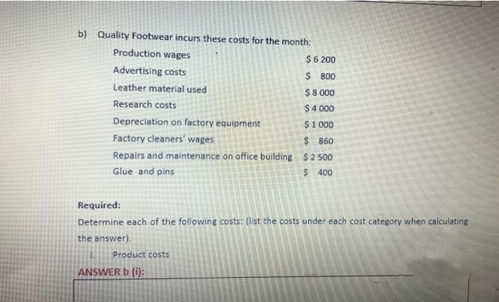 b) Quality Footwear incurs these costs for the month:
Production wages
$ 6 200
Advertising costs
$
800
$ 8.000
$ 4 000
Depreciation on factory equipment
$1.000
Factory cleaners' wages
$860
Repairs and maintenance on office building $2.500
Glue and pins
$ 400
Leather material used
Research costs
Required:
Determine each of the following costs: (list the costs under each cost category when calculating
the answer).
1. Product costs
ANSWER b (i):