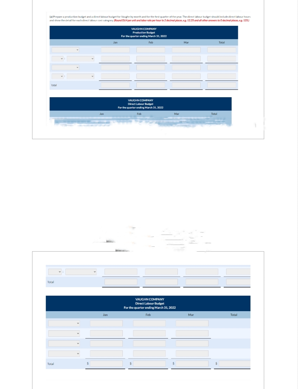 (a) Prepare a production budget and a direct labour budget for Vaughn by month and for the first quarter of the year. The direct labour budget should include direct labour hours
and show the detail for each direct labour cost category. (Round DLH per unit and labor rate per hour to 2 decimal places, eg. 12.25 and all other answers to 0 decimal places, e.g. 125.)
Total
Total
Total
$
Jan
Jan
Jan
VAUGHN COMPANY
Production Budget
For the quarter ending March 31, 2022
Feb
VAUGHN COMPANY
Direct Labour Budget
For the quarter ending March 31, 2022
Feb
Mar
VAUGHN COMPANY
Direct Labour Budget
For the quarter ending March 31, 2022
Feb
Mar
Mar
Total
Total
Total