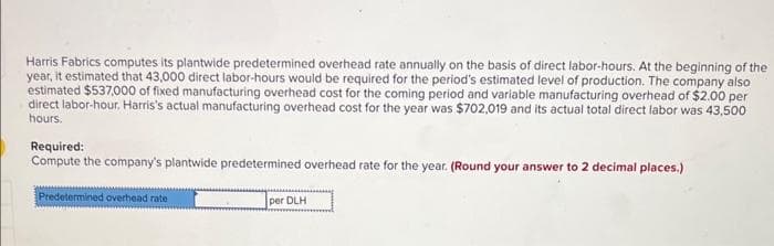 Harris Fabrics computes its plantwide predetermined overhead rate annually on the basis of direct labor-hours. At the beginning of the
year, it estimated that 43,000 direct labor-hours would be required for the period's estimated level of production. The company also
estimated $537,000 of fixed manufacturing overhead cost for the coming period and variable manufacturing overhead of $2.00 per
direct labor-hour, Harris's actual manufacturing overhead cost for the year was $702,019 and its actual total direct labor was 43,500
hours.
Required:
Compute the company's plantwide predetermined overhead rate for the year. (Round your answer to 2 decimal places.)
Predetermined overhead rate
per DLH