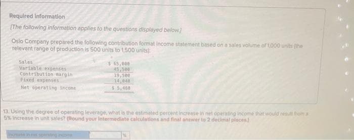 Required Information
[The following information applies to the questions displayed below]
Oslo Company prepared the following contribution format income statement based on a sales volume of 1,000 units (the
relevant range of production is 500 units to 1,500 units):
Sales
Variable expenses
Contribution margin
Fixed expenses
Net operating income
$ 65,000
45,500
19,500
14,048
$5,460
13. Using the degree of operating leverage, what is the estimated percent increase in net operating income that would result from a
5% increase in unit sales? (Round your Intermediate calculations and final answer to 2 decimal places)
increase in n openssting income