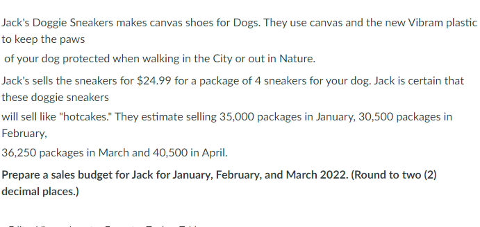 Jack's Doggie Sneakers makes canvas shoes for Dogs. They use canvas and the new Vibram plastic
to keep the paws
of your dog protected when walking in the City or out in Nature.
Jack's sells the sneakers for $24.99 for a package of 4 sneakers for your dog. Jack is certain that
these doggie sneakers
will sell like "hotcakes." They estimate selling 35,000 packages in January, 30,500 packages in
February,
36,250 packages in March and 40,500 in April.
Prepare a sales budget for Jack for January, February, and March 2022. (Round to two (2)
decimal places.)