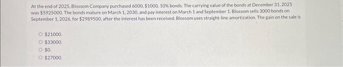 At the end of 2025, Blossom Company purchased 6000, $1000, 10% bonds. The carrying value of the bonds at December 31, 2025
was $5925000. The bonds mature on March 1, 2030, and pay interest on March 1 and September 1. Blossom sells 3000 bonds on
September 1, 2026, for $2989500, after the interest has been received. Blossom uses straight-line amortization. The gain on the sale is
O $21000.
O $33000.
O $0.
O $27000.