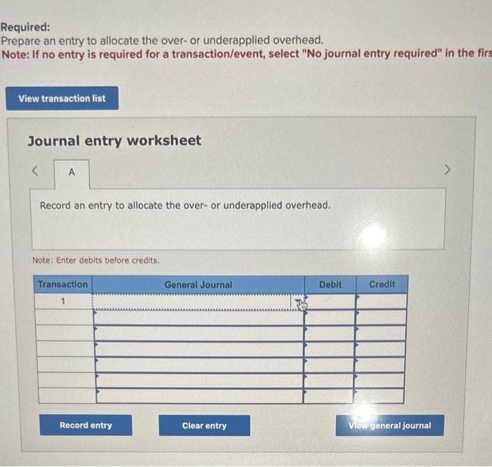 Required:
Prepare an entry to allocate the over- or underapplied overhead.
Note: If no entry is required for a transaction/event, select "No journal entry required" in the firs
View transaction list
Journal entry worksheet
<
A
Record an entry to allocate the over- or underapplied overhead.
Note: Enter debits before credits.
Transaction
1
Record entry
General Journal
Clear entry
Debit
Credit
View general journal