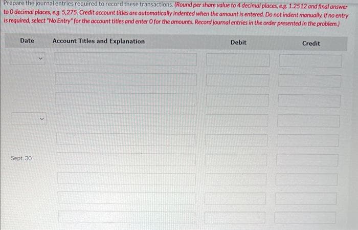 Prepare the journal entries required to record these transactions. (Round per share value to 4 decimal places, e.g. 1.2512 and final answer
to 0 decimal places, e.g. 5,275. Credit account titles are automatically indented when the amount is entered. Do not indent manually. If no entry
is required, select "No Entry" for the account titles and enter O for the amounts. Record journal entries in the order presented in the problem.)
Date
Sept. 30
Account Titles and Explanation
Debit
Credit