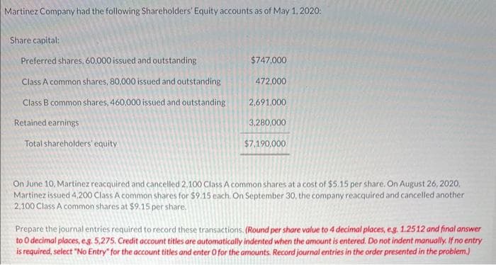 Martinez Company had the following Shareholders' Equity accounts as of May 1, 2020:
Share capital:
Preferred shares, 60,000 issued and outstanding
Class A common shares, 80,000 issued and outstanding
Class B common shares, 460,000 issued and outstanding
Retained earnings
Total shareholders' equity
$747,000
472,000
2,691.000
3,280,000
$7,190,000
On June 10, Martinez reacquired and cancelled 2,100 Class A common shares at a cost of $5.15 per share. On August 26, 2020,
Martinez issued 4,200 Class A common shares for $9.15 each. On September 30, the company reacquired and cancelled another
2,100 Class A common shares at $9.15 per share.
Prepare the journal entries required to record these transactions. (Round per share value to 4 decimal places, e.g. 1.2512 and final answer
to O decimal places, eg. 5,275. Credit account titles are automatically indented when the amount is entered. Do not indent manually. If no entry
is required, select "No Entry" for the account titles and enter O for the amounts. Record journal entries in the order presented in the problem.)