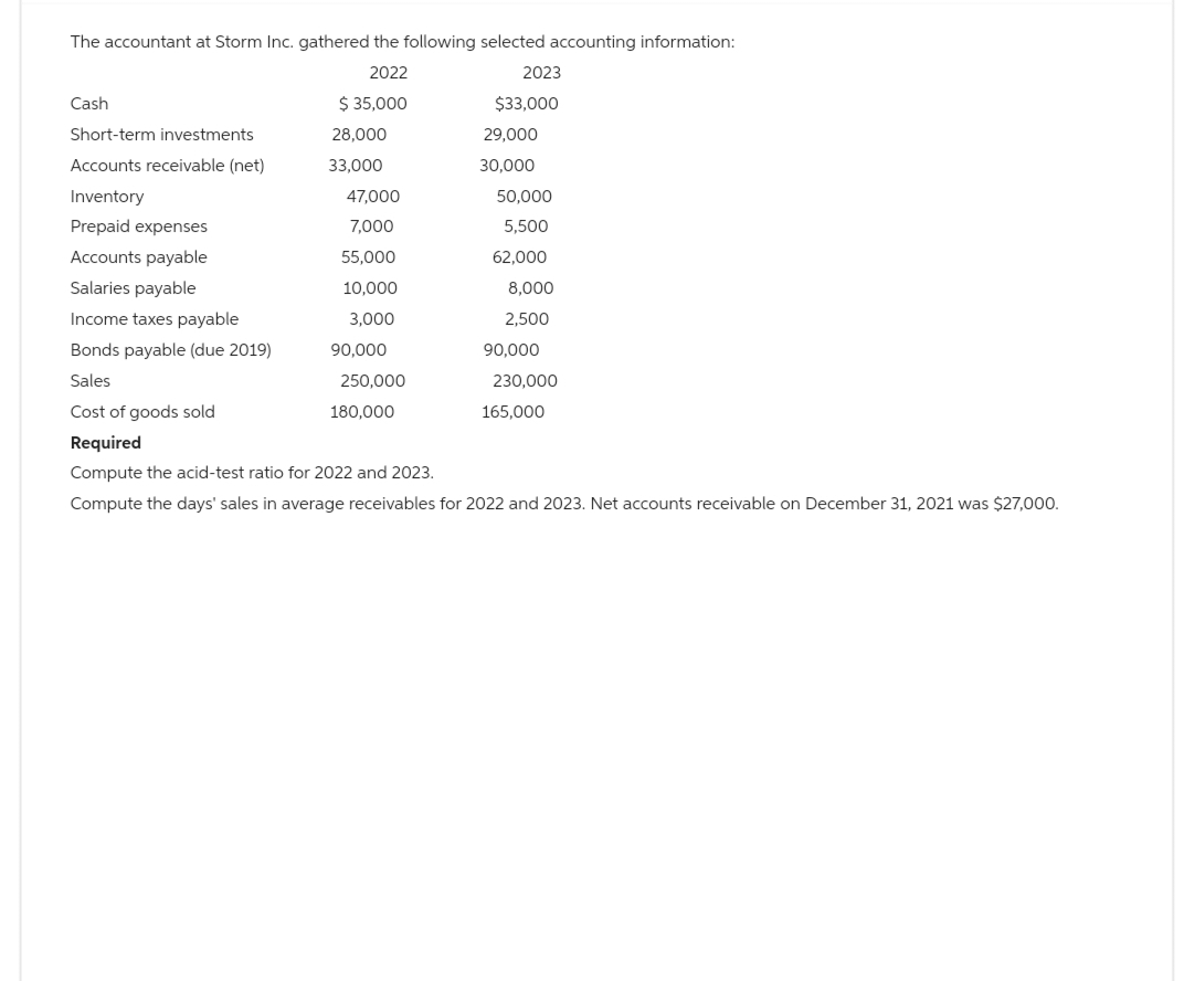 The accountant at Storm Inc. gathered the following selected accounting information:
2022
$ 35,000
Cash
Short-term investments
Accounts receivable (net)
Inventory
Prepaid expenses
Accounts payable
Salaries payable
Income taxes payable
Bonds payable (due 2019)
Sales
Cost of goods sold
Required
Compute the acid-test ratio for 2022 and 2023.
Compute the days' sales in average receivables for 2022 and 2023. Net accounts receivable on December 31, 2021 was $27,000.
28,000
33,000
47,000
7,000
55,000
10,000
3,000
90,000
250,000
2023
$33,000
180,000
29,000
30,000
50,000
5,500
62,000
8,000
2,500
90,000
230,000
165,000