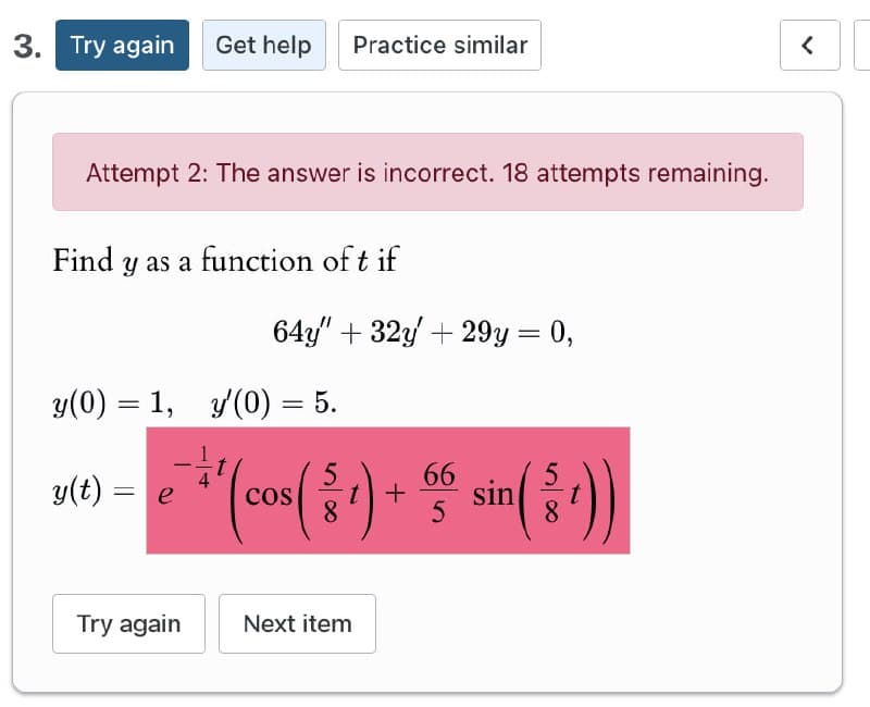 3. Try again Get help Practice similar
Attempt 2: The answer is incorrect. 18 attempts remaining.
Find y as a function of t if
64y" 32y+29y= 0,
y(0) = 1, y'(0) = 5.
y(t) = e
ㅎㅎ
COS
66
(81)
+
5
sin(
8
Try again
Next item
<