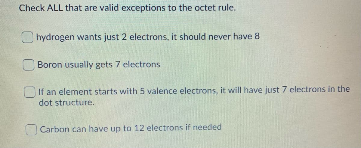 Check ALL that are valid exceptions to the octet rule.
O hydrogen wants just 2 electrons, it should never have 8
Boron usually gets 7 electrons
If an element starts with 5 valence electrons, it will have just 7 electrons in the
dot structure.
Carbon can have up to 12 electrons if needed
