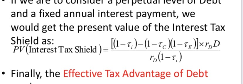 and a fixed annual interest payment, we
would get the present value of the Interest Tax
Shield as:
PV (Interest Tax Shield ) = [(1−t;)−(1−tc )(1-tg )]×r„D
r(1-T₁)
Finally, the Effective Tax Advantage of Debt