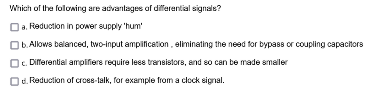 Which of the following are advantages of differential signals?
a. Reduction in power supply 'hum'
b. Allows balanced, two-input amplification, eliminating the need for bypass or coupling capacitors
c. Differential amplifiers require less transistors, and so can be made smaller
d. Reduction of cross-talk, for example from a clock signal.