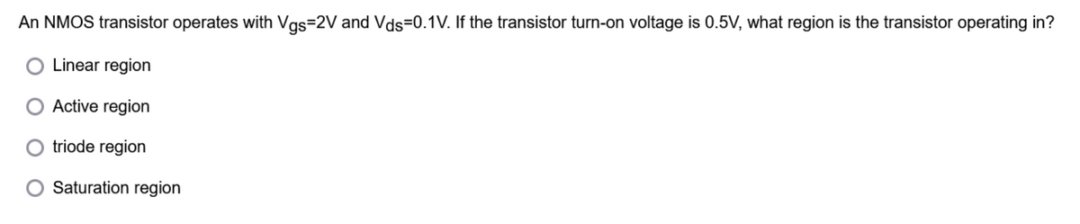 An NMOS transistor operates with Vgs=2V and Vds-0.1V. If the transistor turn-on voltage is 0.5V, what region is the transistor operating in?
Linear region
Active region
triode region
Saturation region