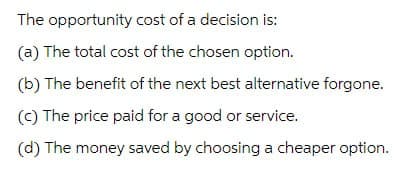 The opportunity cost of a decision is:
(a) The total cost of the chosen option.
(b) The benefit of the next best alternative forgone.
(c) The price paid for a good or service.
(d) The money saved by choosing a cheaper option.