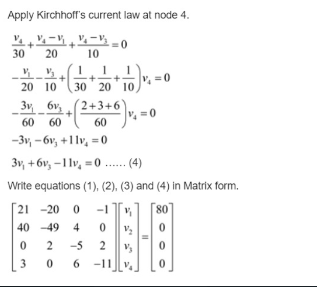 Apply Kirchhoff's current law at node 4.
V4 -V3
= 0
10
30
20
1
1
1
20 10
30 20 10
3v 6v,
2+3+6
V = 0
-
60
60
60
-3v, - 6v, +1lv, = 0
3v, +6v, -1lv, = 0 ...
(4)
.....
Write equations (1), (2), (3) and (4) in Matrix form.
21 -20
-1
80
40 -49 4
V2
2
-5
2
V3
3
6.
-11
