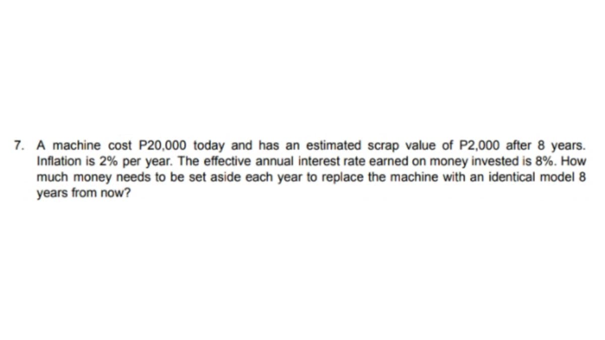 7. A machine cost P20,000 today and has an estimated scrap value of P2,000 after 8 years.
Inflation is 2% per year. The effective annual interest rate earned on money invested is 8%. How
much money needs to be set aside each year to replace the machine with an identical model 8
years from now?
