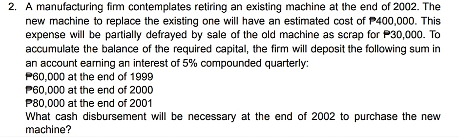 2. A manufacturing firm contemplates retiring an existing machine at the end of 2002. The
new machine to replace the existing one will have an estimated cost of P400,000. This
expense will be partially defrayed by sale of the old machine as scrap for P30,000. To
accumulate the balance of the required capital, the firm will deposit the following sum in
an account earning an interest of 5% compounded quarterly:
P60,000 at the end of 1999
P60,000 at the end of 2000
P80,000 at the end of 2001
What cash disbursement will be necessary at the end of 2002 to purchase the new
machine?
