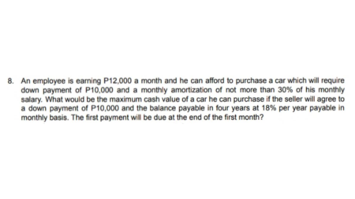 8. An employee is earning P12,000 a month and he can afford to purchase a car which will require
down payment of P10,000 and a monthly amortization of not more than 30% of his monthly
salary. What would be the maximum cash value of a car he can purchase if the seller will agree to
a down payment of P10,000 and the balance payable in four years at 18% per year payable in
monthly basis. The first payment will be due at the end of the first month?
