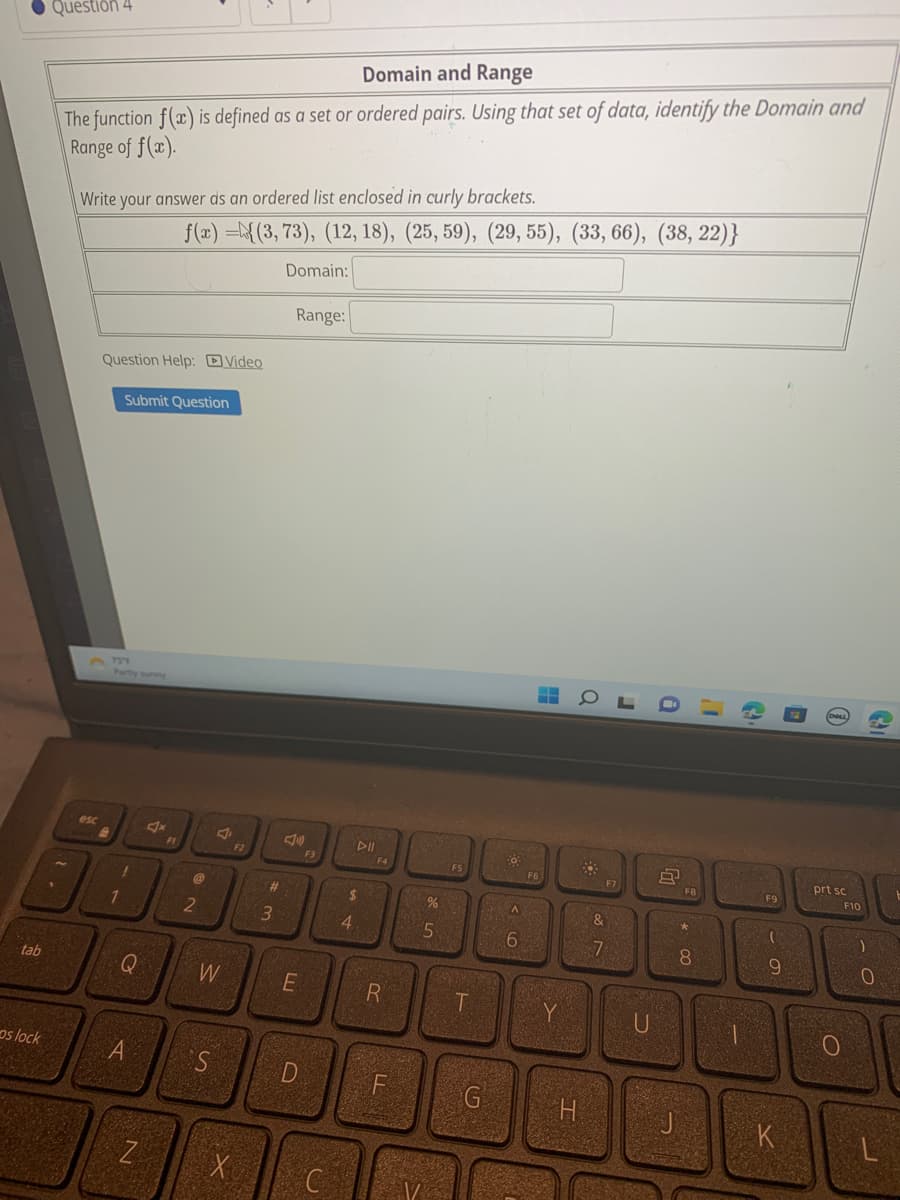 tab
os lock
Question 4
Domain and Range
The function f(x) is defined as a set or ordered pairs. Using that set of data, identify the Domain and
Range of f(x).
1.
Write your answer as an ordered list enclosed in curly brackets.
esc
Question Help: Video
3 734
Submit Question
Partly sunny
1
!
Q
A
f(x)=(3, 73), (12, 18), (25, 59), (29, 55), (33, 66), (38, 22)}
Domain:
N
Ax
F1
2
W
S
X
#3
Range:
E
D
F3
C
DII
$
4
R
F
%
5
T
G
80
A
6
F6
M
Y
20025
Q
H
&
7
J
a
F7
U
8
F8
00 *
8
J
G
F9
- 0
9
K
prt sc
F10
PROV
O
)
0
L