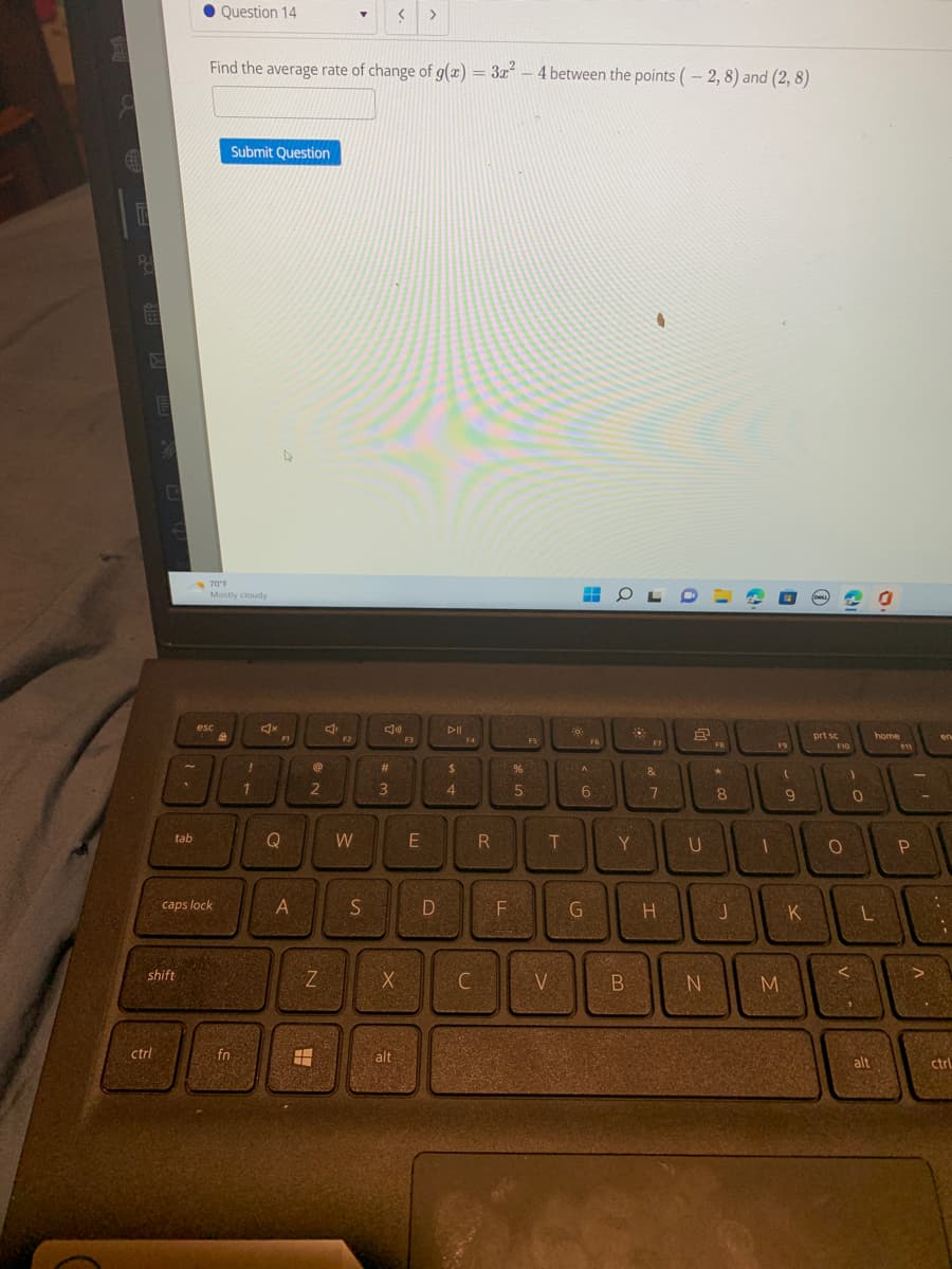 8
E
E
0
ctrl
tab
shift
Question 14
esc
caps lock
Find the average rate of change of g(x) = 3x² - 4 between the points (-2, 8) and (2,8)
70°F
Mostly cloudy
B
Submit Question
fn
!
1
FI
Q
A
@
2
200
N
C
F2
▼
W
S
J
#
3
X
< >
alt
F3
E
D
PII
$
4
F4
C
R
F
%
5
F5
T
30
V
lọ
A
F6
6
G
OLO
200
Y
7821
A
B
&
7
H
8
U
N
FB
*
8
J
1
F9
F9
M
I
9
K
(DALL
prt sc
F10
O
)
0
home
L
alt
F11
P
FI
A
en
:
ctrl