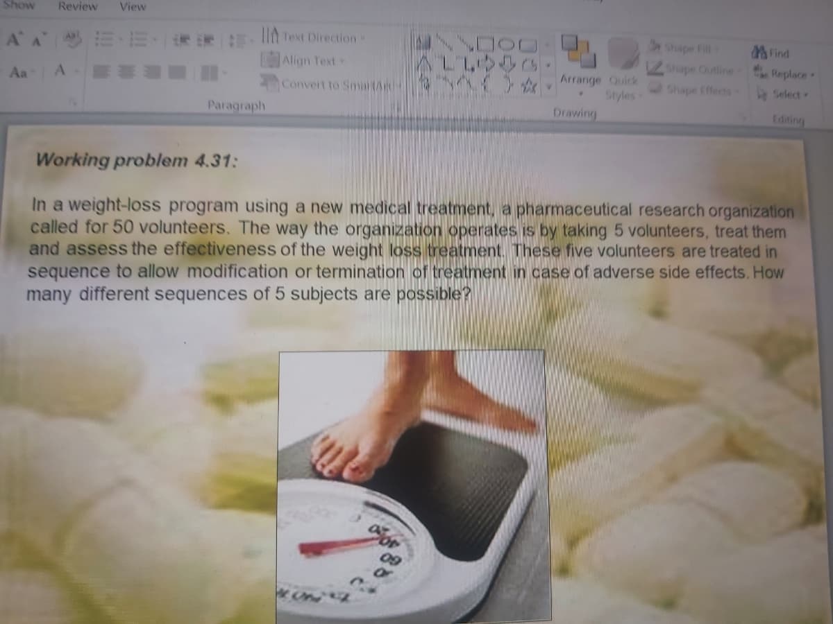 Show
Review
View
IIn Text Direction
Align Text
A A
Shape Fill
AFind
Shape Outline Replace
Aa
Arrange Quick
Styles
Drawing
Convert to SmaitA
Shape Effects
Select
Paragraph
Editing
Working problem 4.31:
In a weight-loss program using a new medical treatment, a pharmaceutical research organization
called for 50 volunteers. The way the organization operates is by taking 5 volunteers, treat them
and assess the effectiveness of the weight loss treatment. These five volunteers are treated in
sequence to allow modification or termination of treatment in case of adverse side effects. How
many different sequences of 5 subjects are possible?
