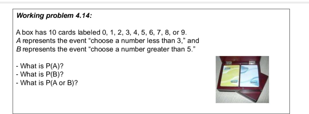 Working problem 4.14:
A box has 10 cards labeled 0, 1, 2, 3, 4, 5, 6, 7, 8, or 9.
A represents the event "choose a number less than 3," and
B represents the event "choose a number greater than 5."
- What is P(A)?
- What is P(B)?
- What is P(A or B)?
