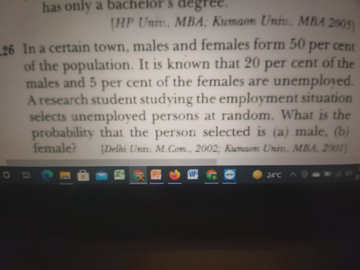 has only a bachelor s degree.
[HP Univ., MBA; Kumaon Uniu. MBA 2005)
26 In a certain town, males and females form 50 per cent
of the population. It is known that 20 per cent of the
males and 5 per cent of the females are unemployed.
A research student studying the employment situation
selects unemployed persons at random. What is the
probability that the person selected is (a) male, (b)
female?
[Delhi Univ. M.Com., 2002; Kumaon Uniu, MBA, 2001)
四
W
A0
24°C
