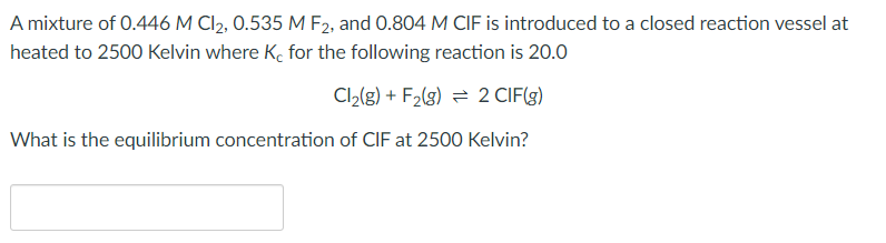 A mixture of 0.446 M Cl2, 0.535 M F2, and 0.804 M CIF is introduced to a closed reaction vessel at
heated to 2500 Kelvin where K, for the following reaction is 20.0
Cl2(g) + F2(g) = 2 CIF(g)
What is the equilibrium concentration of CIF at 2500 Kelvin?
