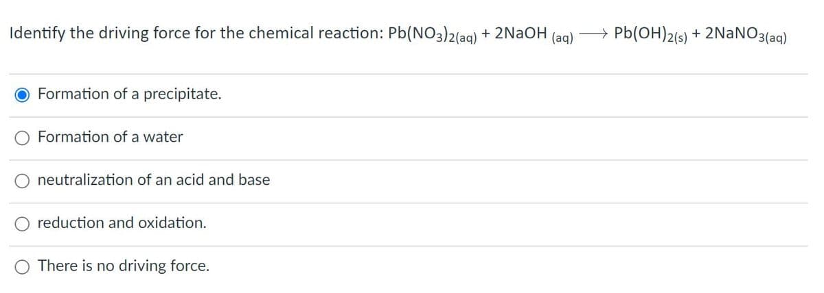 Identify the driving force for the chemical reaction: Pb(NO3)2(ag) + 2NAOH (ag)
+ Pb(OH)2(s) + 2NANO3(aq)
Formation of a precipitate.
Formation of a water
neutralization of an acid and base
reduction and oxidation.
O There is no driving force.
