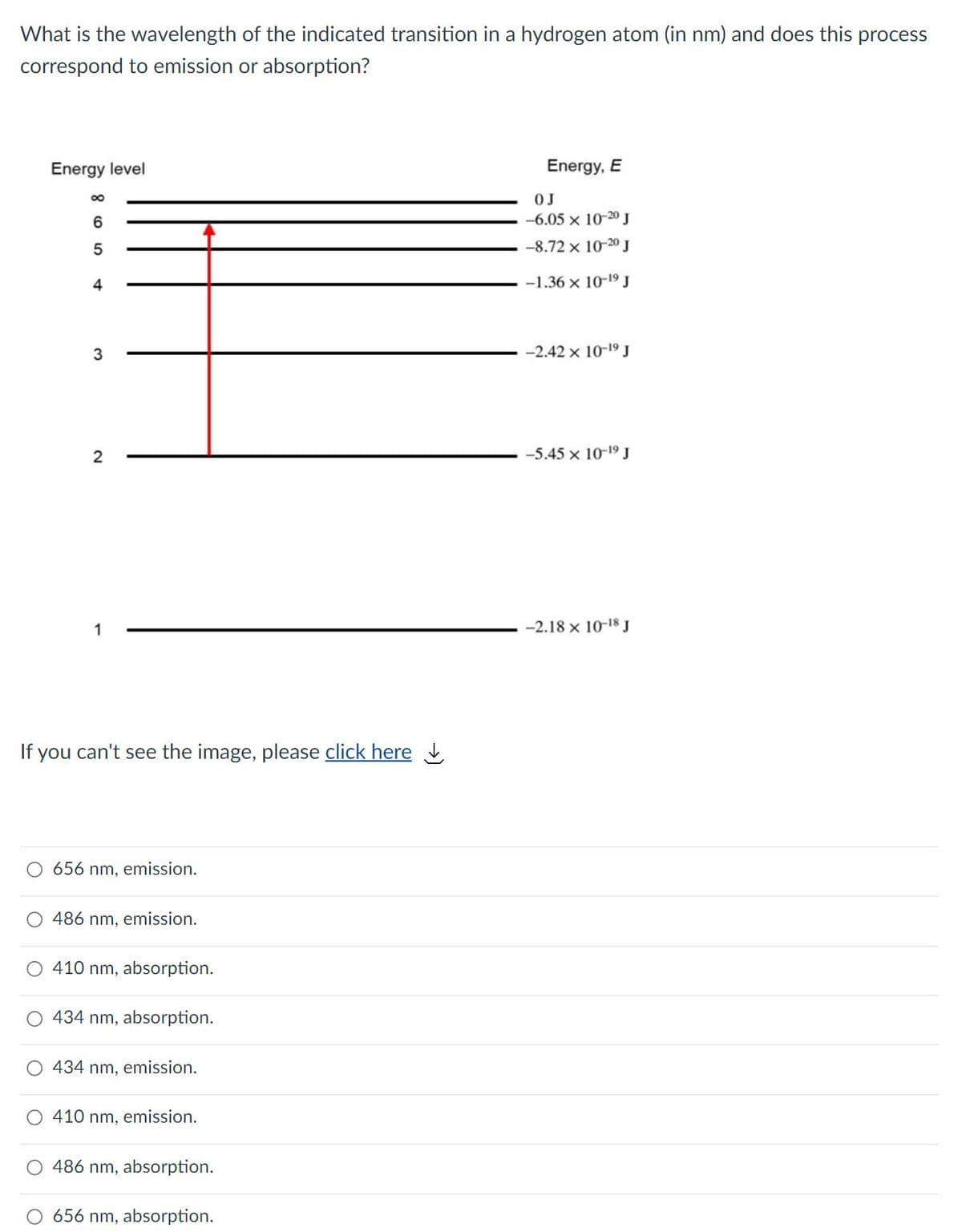 What is the wavelength of the indicated transition in a hydrogen atom (in nm) and does this process
correspond to emission or absorption?
Energy level
Energy, E
OJ
6.
-6.05 x 10-20 J
-8.72 x 10-20 J
4
-1.36 x 10-19J
3
-2.42 x 10-19 J
2
-5.45 x 10-19J
1
-2.18 x 10-18 J
If you can't see the image, please click here
656 nm, emission.
486 nm, emission.
410 nm, absorption.
434 nm, absorption.
434 nm, emission.
410 nm, emission.
486 nm, absorption.
656 nm, absorption.
