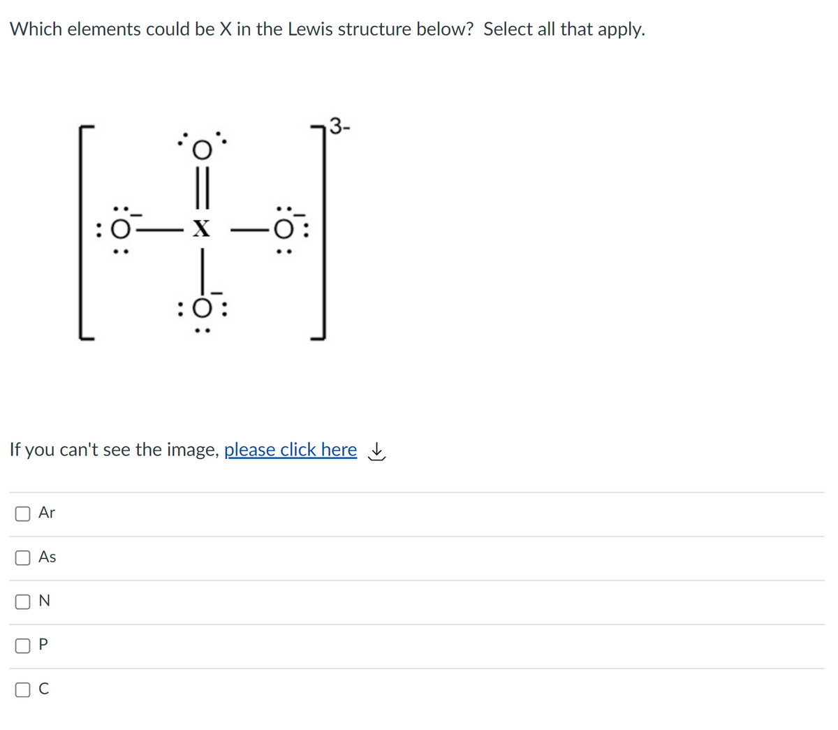 Which elements could be X in the Lewis structure below? Select all that apply.
3-
:
X
-
:0:
If you can't see the image, please click here
Ar
As
P
ö:
