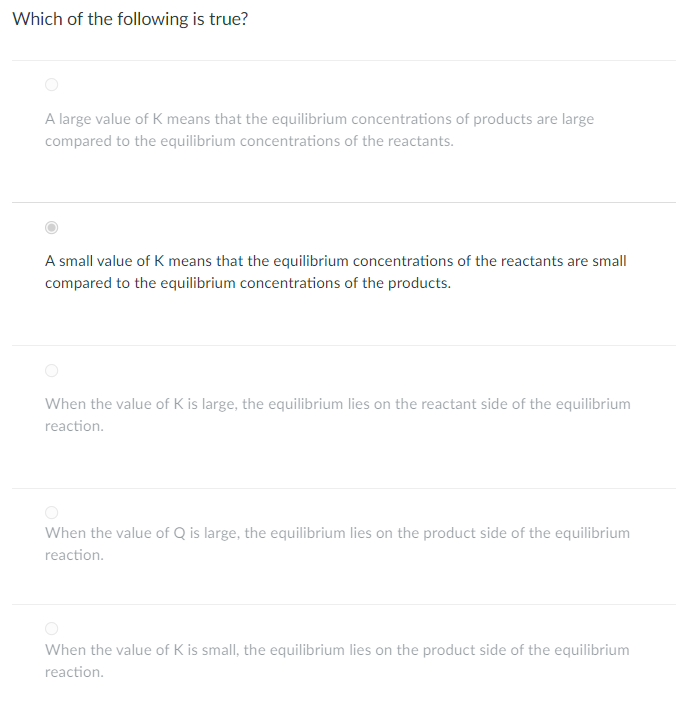 Which of the following is true?
A large value of K means that the equilibrium concentrations of products are large
compared to the equilibrium concentrations of the reactants.
A small value of K means that the equilibrium concentrations of the reactants are small
compared to the equilibrium concentrations of the products.
When the value of K is large, the equilibrium lies on the reactant side of the equilibrium
reaction.
When the value of Q is large, the equilibrium lies on the product side of the equilibrium
reaction.
When the value of K is small, the equilibrium lies on the product side of the equilibrium
reaction.
