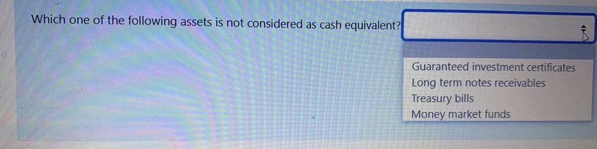 Which one of the following assets is not considered as cash equivalent?
Guaranteed investment certificates
Long term notes receivables
Treasury bills
Money market funds
