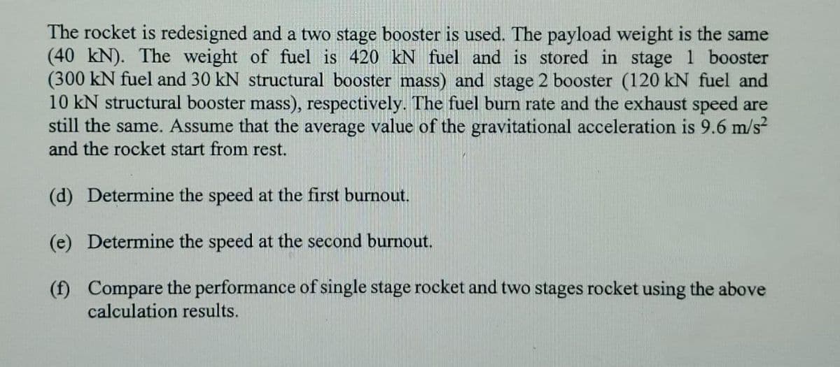 The rocket is redesigned and a two stage booster is used. The payload weight is the same
(40 kN). The weight of fuel is 420 kN fuel and is stored in stage 1 booster
(300 kN fuel and 30 kN structural booster mass) and stage 2 booster (120 kN fuel and
10 kN structural booster mass), respectively. The fuel burn rate and the exhaust speed are
still the same. Assume that the average value of the gravitational acceleration is 9.6 m/s?
and the rocket start from rest.
(d) Determine the speed at the first burnout.
(e) Determine the speed at the second burnout.
(f) Compare the performance of single stage rocket and two stages rocket using the above
calculation results.
