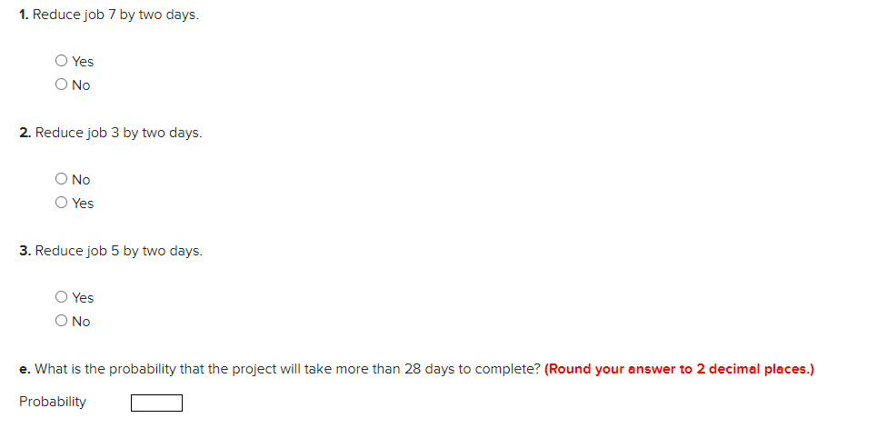 1. Reduce job 7 by two days.
O Yes
O No
2. Reduce job 3 by two days.
O No
O Yes
3. Reduce job 5 by two days.
O Yes
O No
e. What is the probability that the project will take more than 28 days to complete? (Round your answer to 2 decimal places.)
Probability
