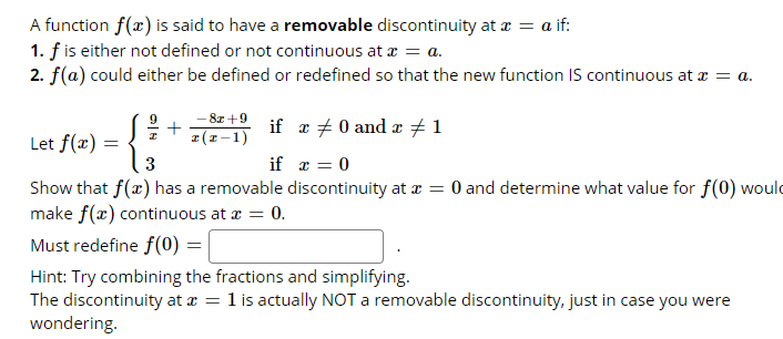 A function f(x) is said to have a removable discontinuity at a = a if:
1. f is either not defined or not continuous at z = a.
2. f(a) could either be defined or redefined so that the new function IS continuous at = a.
- 8z +9
+
I(1-1)
if a + 0 and æ + 1
Let f(x) =
if x = 0
Show that f(x) has a removable discontinuity at æ = 0 and determine what value for f(0) would
make f(x) continuous at a = 0.
Must redefine f(0) =
Hint: Try combining the fractions and simplifying.
The discontinuity at a =
wondering.
1 is actually NOT a removable discontinuity, just in case you were
