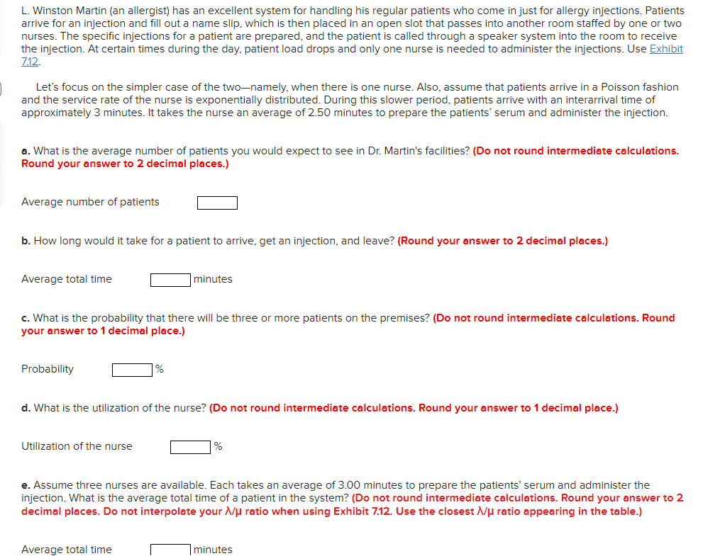 L. Winston Martin (an allergist) has an excellent system for handling his regular patients who come in just for allergy injections. Patients
arrive for an injection and fill out a name slip, which is then placed in an open slot that passes into another room staffed by one or two
nurses. The specific injections for a patient are prepared, and the patient is called through a speaker system into the room to receive
the injection. At certain times during the day, patient load drops and only one nurse is needed to administer the injections. Use Exhibit
712.
Let's focus on the simpler case of the two-namely, when there is one nurse. Also, assume that patients arrive in a Poisson fashion
and the service rate of the nurse is exponentially distributed. During this slower period, patients arrive with an interarrival time of
approximately 3 minutes. It takes the nurse an average of 2.50 minutes to prepare the patients' serum and administer the injection.
a. What is the average number of patients you would expect to see in Dr. Martin's facilities? (Do not round intermediate calculations.
Round your answer to 2 decimal places.)
Average number of patients
b. How long would it take for a patient to arrive, get an injection, and leave? (Round your answer to 2 decimal places.)
Average total time
|minutes
c. What is the probability that there will be three or more patients on the premises? (Do not round intermediate calculations. Round
your answer to 1 decimal place.)
Probability
%
d. What is the utilization of the nurse? (Do not round intermediate calculations. Round your answer to 1 decimal place.)
Utilization of the nurse
e. Assume three nurses are available. Each takes an average of 3.00 minutes to prepare the patients' serum and administer the
injection. What is the average total time of a patient in the system? (Do not round intermediate calculations. Round your answer to 2
decimal places. Do not interpolate your /u ratio when using Exhibit 7.12. Use the closest Nµ ratio appearing in the table.)
Average total time
|minutes

