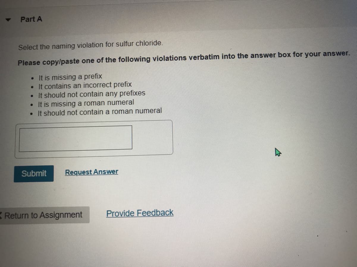 Part A
Select the naming violation for sulfur chloride.
Please copylpaste one of the following violations verbatim into the answer box for your answer.
• It is missing a prefix
• It contains an incorrect prefix
It should not contain any prefixes
It is missing a roman numeral
• It should not contain a roman numeral
Submit
Request Answer
K Return to Assignment
Provide Feedback
