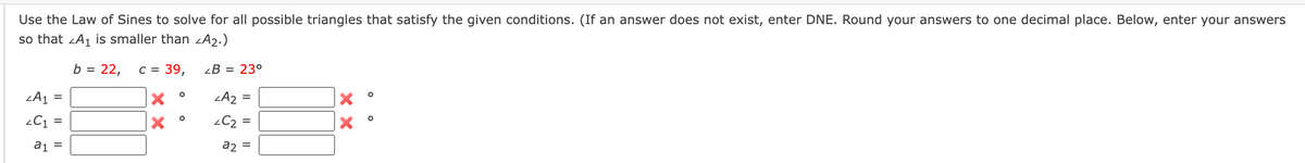 Use the Law of Sines to solve for all possible triangles that satisfy the given conditions. (If an answer does not exist, enter DNE. Round your answers to one decimal place. Below, enter your answers
so that A₁ is smaller than <A₂.)
b = 22,
C = 39,
LB = 23°
X
<A₂:
X
<C₂ =
ZA₁
<C₁ =
a₁ =
=
O
O
a2
=
XX