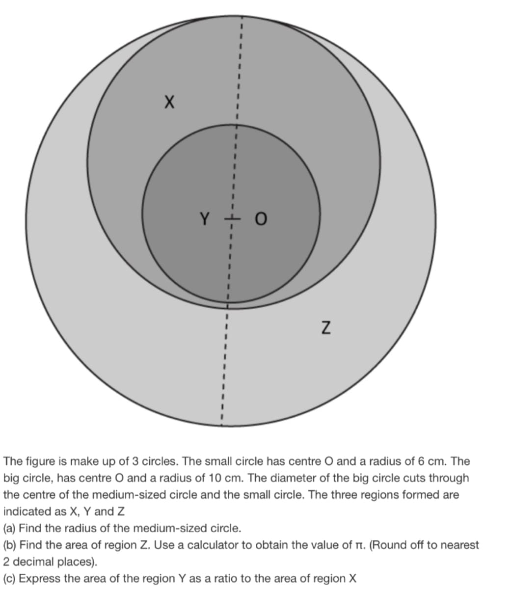 X
O
N
The figure is make up of 3 circles. The small circle has centre O and a radius of 6 cm. The
big circle, has centre O and a radius of 10 cm. The diameter of the big circle cuts through
the centre of the medium-sized circle and the small circle. The three regions formed are
indicated as X, Y and Z
(a) Find the radius of the medium-sized circle.
(b) Find the area of region Z. Use a calculator to obtain the value of n. (Round off to nearest
2 decimal places).
(c) Express the area of the region Y as a ratio to the area of region X